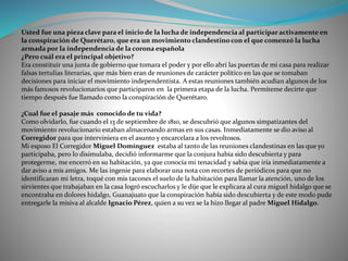 Usted fue una pieza clave para el inicio de la lucha de independencia al participar activamente en
la conspiración de Querétaro, que era un movimiento clandestino con el que comenzó la lucha
armada por la independencia de la corona española
¿Pero cuál era el principal objetivo?
Era constituir una junta de gobierno que tomara el poder y por ello abrí las puertas de mi casa para realizar
falsas tertulias literarias, que más bien eran de reuniones de carácter político en las que se tomaban
decisiones para iniciar el movimiento independentista. A estas reuniones también acudían algunos de los
más famosos revolucionarios que participaron en la primera etapa de la lucha. Permíteme decirte que
tiempo después fue llamado como la conspiración de Querétaro.
¿Cual fue el pasaje más conocido de tu vida?
Como olvidarlo, fue cuando el 13 de septiembre de 1810, se descubrió que algunos simpatizantes del
movimiento revolucionario estaban almacenando armas en sus casas. Inmediatamente se dio aviso al
Corregidor para que interviniera en el asunto y encarcelara a los revoltosos.
Mi esposo El Corregidor Miguel Domínguez estaba al tanto de las reuniones clandestinas en las que yo
participaba, pero lo disimulaba, decidió informarme que la conjura había sido descubierta y para
protegerme, me encerró en su habitación, ya que conocía mi tenacidad y sabía que iría inmediatamente a
dar aviso a mis amigos. Me las ingenie para elaborar una nota con recortes de periódicos para que no
identificaran mi letra, toqué con mis tacones el suelo de la habitación para llamar la atención, uno de los
sirvientes que trabajaban en la casa logró escucharlos y le dije que le explicara al cura miguel hidalgo que se
encontraba en dolores hidalgo, Guanajuato que la conspiración había sido descubierta y de este modo pude
entregarle la misiva al alcalde Ignacio Pérez, quien a su vez se la hizo llegar al padre Miguel Hidalgo.
 