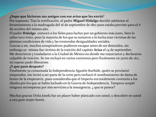 ¿Supo que hicieron sus amigos con ese aviso que les envió?
Por supuesto, Tras la notificación, el padre Miguel Hidalgo decidió adelantar el
levantamiento a la madrugada del 16 de septiembre de 1810 pues estaba previsto para el 1º
de octubre del mismo año.
El padre Hidalgo convocó a los fieles para luchar por un gobierno más justo, bien lo
sabes tuvo éxito, pues la mayoría de los que se sumaron a la lucha eran víctimas de las
pésimas condiciones de vida y las tremendas desigualdades sociales.
Gracias a mí, muchos conspiradores pudieron escapar antes de ser detenidos, sin
embargo yo misma fue víctima de la traición del capitán Arias el 14 de septiembre.
Me detuvieron y trasladaron a la Ciudad de México en donde me enjuiciaron y declararon
culpable de traición. Se me recluyó en varios conventos pero finalmente en junio de 1817,
mi esposo pudo liberarme.
¿Y que pasó después?
Finalmente ya consumada la Independencia Agustín Iturbide, quién se proclamó
emperador, me invitó a ser parte de la corte pero rechacé el nombramiento de dama de
honor de la emperatriz, pues consideraba que el Imperio era totalmente contrario a los
ideales por los que se había luchado en la Guerra de Independencia. Tampoco acepté
ninguna recompensa por mis servicios a la insurgencia. ¿ que te parece?
Muchas gracias Doña Josefa fue un placer haber platicado con usted, y descubrir en usted
a una gran mujer fuerte.
 