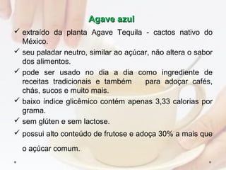 Agave azulAgave azul
 extraído da planta Agave Tequila ­ cactos nativo do
México.
 seu paladar neutro, similar ao açúcar, não altera o sabor
dos alimentos.
 pode ser usado no dia a dia como ingrediente de
receitas tradicionais e também para adoçar cafés,
chás, sucos e muito mais.
 baixo índice glicêmico contém apenas 3,33 calorias por
grama.
 sem glúten e sem lactose.
 possui alto conteúdo de frutose e adoça 30% a mais que
o açúcar comum.
 