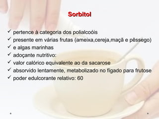 SorbitolSorbitol
 pertence à categoria dos polialcoóis
 presente em várias frutas (ameixa,cereja,maçã e pêssego)
 e algas marinhas
 adoçante nutritivo:
 valor calórico equivalente ao da sacarose
 absorvido lentamente, metabolizado no fígado para frutose
 poder edulcorante relativo: 60
 