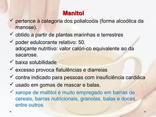 ManitolManitol
 pertence à categoria dos polialcoóis (forma alcoólica da
manose).
 obtido a partir de plantas marinhas e terrestres
 poder edulcorante relativo: 50.
adoçante nutritivo: valor calóri­co equivalente ao da
sacarose.
 baixa solubilidade,
 excesso provoca flatulências e diarreias
 contra indicado para pessoas com insuficiência cardiáca
 usado em gomas de mascar e balas.
 xarope de maltitol é muito empregado em barras de
cereais, barras nutricionais, granolas, balas e doces,
entre outros.
 