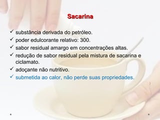 SacarinaSacarina
 substância derivada do petróleo.
 poder edulcorante relativo: 300.
 sabor residual amargo em concentrações altas.
 redução de sabor residual pela mistura de sacarina e
ciclamato.
 adoçante não nutritivo.
 submetida ao calor, não perde suas propriedades.
)
 