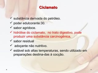 CiclamatoCiclamato
 substância derivada do petróleo.
 poder edulcorante:30.
 sabor agridoce.
 hidrólise do ciclamato, no trato digestivo, pode
produzir uma substância carcinogênica.
 sabor residual
 adoçante não nutritivo.
 estável sob altas temperaturas, sendo utilizado em
preparações destina­das à cocção.
 