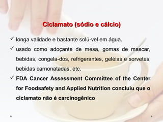 Ciclamato (sódio e cálcio)Ciclamato (sódio e cálcio)
 longa validade e bastante solú­vel em água.
 usado como adoçante de mesa, gomas de mascar,
bebidas, congela­dos, refrigerantes, geléias e sorvetes,
bebidas carnonatadas, etc.
 FDA Cancer Assessment Committee of the Center
for Foodsafety and Applied Nutrition concluiu que o
ciclamato não é carcinogênico
 