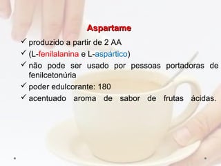 AspartameAspartame
 produzido a partir de 2 AA
 (L­fenilalanina e L­aspártico)
 não pode ser usado por pessoas portadoras de
fenilcetonúria
 poder edulcorante: 180
 acentuado aroma de sabor de frutas ácidas.
 