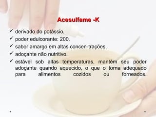 Acesulfame -KAcesulfame -K
 derivado do potássio.
 poder edulcorante: 200.
 sabor amargo em altas concen­trações.
 adoçante não nutritivo.
 estável sob altas temperaturas, mantém seu poder
adoçante quando aquecido, o que o torna adequado
para alimentos cozidos ou forneados.
 