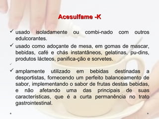 Acesulfame -KAcesulfame -K
 usado isoladamente ou combi­nado com outros
edulcorantes.
 usado como adoçante de mesa, em gomas de mascar,
bebidas, café e chás instantâneos, gelatinas, pu­dins,
produtos lácteos, panifica­ção e sorvetes.

 amplamente utilizado em bebidas destinadas a
desportistas, fornecendo um perfeito balanceamento de
sabor, implementando o sabor de frutas destas bebidas,
e não afetando uma das principais de suas
características, que é a curta permanência no trato
gastrointestinal.
 