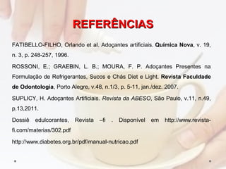 REFERÊNCIASREFERÊNCIAS
FATIBELLO-FILHO, Orlando et al. Adoçantes artificiais. Química Nova, v. 19,
n. 3, p. 248-257, 1996.
ROSSONI, E.; GRAEBIN, L. B.; MOURA, F. P. Adoçantes Presentes na
Formulação de Refrigerantes, Sucos e Chás Diet e Light. Revista Faculdade
de Odontologia, Porto Alegre, v.48, n.1/3, p. 5-11, jan./dez. 2007.
SUPLICY, H. Adoçantes Artificiais. Revista da ABESO, São Paulo, v.11, n.49,
p.13,2011.
Dossiê edulcorantes, Revista –fi . Disponível em http://www.revista-
fi.com/materias/302.pdf
http://www.diabetes.org.br/pdf/manual-nutricao.pdf
 