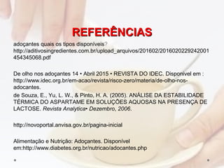 REFERÊNCIASREFERÊNCIAS
adoçantes quais os tipos disponíveis?
http://aditivosingredientes.com.br/upload_arquivos/201602/2016020229242001
454345068.pdf
De olho nos adoçantes 14 • Abril 2015 • REVISTA DO IDEC. Disponivel em :
http://www.idec.org.br/em-acao/revista/risco-zero/materia/de-olho-nos-
adocantes.
de Souza, E., Yu, L. W., & Pinto, H. A. (2005). ANÁLISE DA ESTABILIDADE
TÉRMICA DO ASPARTAME EM SOLUÇÕES AQUOSAS NA PRESENÇA DE
LACTOSE. Revista Analytica• Dezembro, 2006.
http://novoportal.anvisa.gov.br/pagina-inicial
Alimentação e Nutrição: Adoçantes. Disponível
em:http://www.diabetes.org.br/nutricao/adocantes.php
 
