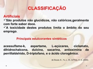 Artificiais
São produtos não glucídicos, não calóricos,geralmente
com forte sabor doce.
A toxicidade destes produtos limita o âmbito do seu
emprego.
Principais edulcorantes sintéticos
acessulfame-k, aspartame, L-açúcares, ciclamato,
dihidrochalcona, dulcina, sacarina, antioximina de
perrillaldehido, D-triptofano, e o ácido clorogênico.
de Souza, E., Yu, L. W., & Pinto, H. A. (2005).
CLASSIFICAÇÃO
 