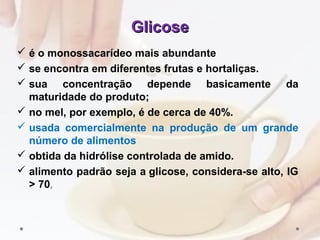 GlicoseGlicose
 é o monossacarídeo mais abundante
 se encontra em diferentes frutas e hortaliças.
 sua concentração depende basicamente da
maturidade do produto;
 no mel, por exemplo, é de cerca de 40%.
 usada comercialmente na produção de um grande
número de alimentos
 obtida da hidrólise controlada de amido.
 alimento padrão seja a glicose, considera-se alto, IG
> 70,
 