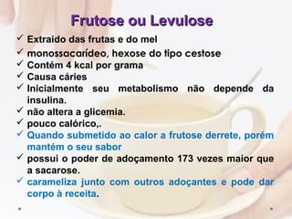 Frutose ou LevuloseFrutose ou Levulose
 Extraido das frutas e do mel
 monossacarídeo, hexose do tipo cestose
 Contém 4 kcal por grama
 Causa cáries
 Inicialmente seu metabolismo não depende da
insulina.
 não altera a glicemia.
 pouco calórico,.
 Quando submetido ao calor a frutose derrete, porém
mantém o seu sabor
 possui o poder de adoçamento 173 vezes maior que
a sacarose.
 carameliza junto com outros adoçantes e pode dar
corpo à receita.
 