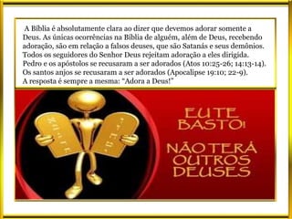 A Bíblia é absolutamente clara ao dizer que devemos adorar somente a
Deus. As únicas ocorrências na Bíblia de alguém, além de Deus, recebendo
adoração, são em relação a falsos deuses, que são Satanás e seus demônios.
Todos os seguidores do Senhor Deus rejeitam adoração a eles dirigida.
Pedro e os apóstolos se recusaram a ser adorados (Atos 10:25-26; 14:13-14).
Os santos anjos se recusaram a ser adorados (Apocalipse 19:10; 22-9).
A resposta é sempre a mesma: “Adora a Deus!”
 