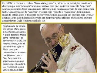 Os católicos romanos tentam “fazer vista grossa” a estes claros princípios escriturais
dizendo que não “adoram” Maria ou santos, mas que, ao invés, somente “veneram”
Maria e os santos. Usar uma palavra diferente não muda a essência do que está sendo
feito. Uma definição de “venerar” é “olhar com respeito e reverência”. Em nenhum
lugar da Bíblia a nós é dito para que reverenciemos qualquer um que não seja Deus, e
apenas Deus. Não há nada de errado em respeitar estes cristãos cheios de fé que nos
antecederam (veja Hebreus capítulo 11).
Não há nada de errado
em honrar Maria como
a mãe terrena de Jesus.
A Bíblia descreve Maria
como “agraciada” do
Senhor (Lucas 1:28). Ao
mesmo tempo, não há
qualquer instrução na
Bíblia para que
reverenciemos aqueles
que já foram para o
Céu. Devemos sim
seguir o exemplo que
deram, mas não adorá-
los, reverenciá-los ou
venerá-los, não isso!
 
