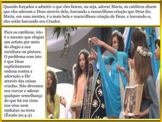 Quando forçados a admitir o que eles fazem, ou seja, adorar Maria, os católicos dizem
que eles adoram a Deus através dela, louvando a maravilhosa criação que Deus fez.
Maria, em suas mentes, é a mais bela e maravilhosa criação de Deus, e louvando-a,
eles estão louvando seu Criador.
Para os católicos, isto
é o mesmo que elogiar
um artista por meio
do elogio a sua
escultura ou pintura.
O problema com isto
é que Deus
explicitamente
ordena contra a
adoração a Ele
através das coisas
criadas. Não devemos
nos curvar e adorar
qualquer semelhança
do que há em cima
nos céus nem
embaixo na terra
(Êxodo 20:4-5).
 