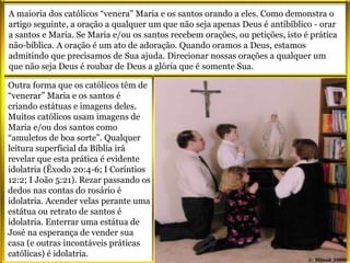 Outra forma que os católicos têm de
“venerar” Maria e os santos é
criando estátuas e imagens deles.
Muitos católicos usam imagens de
Maria e/ou dos santos como
“amuletos de boa sorte”. Qualquer
leitura superficial da Bíblia irá
revelar que esta prática é evidente
idolatria (Êxodo 20:4-6; I Coríntios
12:2; I João 5:21). Rezar passando os
dedos nas contas do rosário é
idolatria. Acender velas perante uma
estátua ou retrato de santos é
idolatria. Enterrar uma estátua de
José na esperança de vender sua
casa (e outras incontáveis práticas
católicas) é idolatria.
A maioria dos católicos “venera” Maria e os santos orando a eles. Como demonstra o
artigo seguinte, a oração a qualquer um que não seja apenas Deus é antibíblico - orar
a santos e Maria. Se Maria e/ou os santos recebem orações, ou petições, isto é prática
não-bíblica. A oração é um ato de adoração. Quando oramos a Deus, estamos
admitindo que precisamos de Sua ajuda. Direcionar nossas orações a qualquer um
que não seja Deus é roubar de Deus a glória que é somente Sua.
 