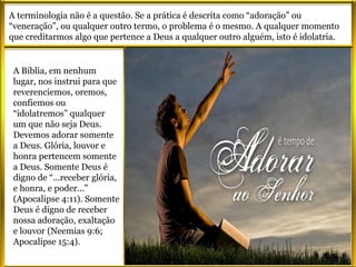 A terminologia não é a questão. Se a prática é descrita como “adoração” ou
“veneração”, ou qualquer outro termo, o problema é o mesmo. A qualquer momento
que creditarmos algo que pertence a Deus a qualquer outro alguém, isto é idolatria.
A Bíblia, em nenhum
lugar, nos instrui para que
reverenciemos, oremos,
confiemos ou
“idolatremos” qualquer
um que não seja Deus.
Devemos adorar somente
a Deus. Glória, louvor e
honra pertencem somente
a Deus. Somente Deus é
digno de “...receber glória,
e honra, e poder...”
(Apocalipse 4:11). Somente
Deus é digno de receber
nossa adoração, exaltação
e louvor (Neemias 9:6;
Apocalipse 15:4).
 