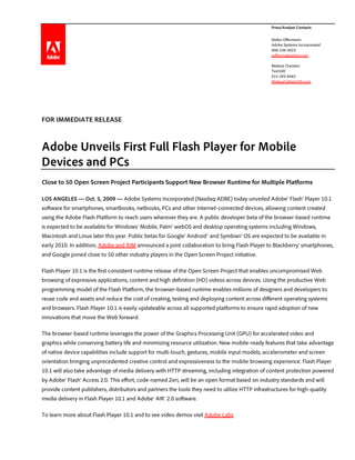 Press/Analyst Contacts


                                                                                                  Stefan Offermann
                                                                                                  Adobe Systems Incorporated
                                                                                                  408-536-4023
                                                                                                  sofferma@adobe.com

                                                                                                  Melissa Chanslor
                                                                                                  Text100
                                                                                                  415-593-8465
                                                                                                  MelissaC@text100.com




FOR IMMEDIATE RELEASE



Adobe Unveils First Full Flash Player for Mobile
Devices and PCs
Close to 50 Open Screen Project Participants Support New Browser Runtime for Multiple Platforms

LOS ANGELES — Oct. 5, 2009 — Adobe Systems Incorporated (Nasdaq:ADBE) today unveiled Adobe® Flash® Player 10.1
software for smartphones, smartbooks, netbooks, PCs and other Internet-connected devices, allowing content created
using the Adobe Flash Platform to reach users wherever they are. A public developer beta of the browser-based runtime
is expected to be available for Windows® Mobile, Palm® webOS and desktop operating systems including Windows,
Macintosh and Linux later this year. Public betas for Google® Android™ and Symbian® OS are expected to be available in
early 2010. In addition, Adobe and RIM announced a joint collaboration to bring Flash Player to Blackberry® smartphones,
and Google joined close to 50 other industry players in the Open Screen Project initiative.

Flash Player 10.1 is the first consistent runtime release of the Open Screen Project that enables uncompromised Web
browsing of expressive applications, content and high definition (HD) videos across devices. Using the productive Web
programming model of the Flash Platform, the browser-based runtime enables millions of designers and developers to
reuse code and assets and reduce the cost of creating, testing and deploying content across different operating systems
and browsers. Flash Player 10.1 is easily updateable across all supported platforms to ensure rapid adoption of new
innovations that move the Web forward.

The browser-based runtime leverages the power of the Graphics Processing Unit (GPU) for accelerated video and
graphics while conserving battery life and minimizing resource utilization. New mobile-ready features that take advantage
of native device capabilities include support for multi-touch, gestures, mobile input models, accelerometer and screen
orientation bringing unprecedented creative control and expressiveness to the mobile browsing experience. Flash Player
10.1 will also take advantage of media delivery with HTTP streaming, including integration of content protection powered
by Adobe® Flash® Access 2.0. This effort, code-named Zeri, will be an open format based on industry standards and will
provide content publishers, distributors and partners the tools they need to utilize HTTP infrastructures for high-quality
media delivery in Flash Player 10.1 and Adobe® AIR® 2.0 software.

To learn more about Flash Player 10.1 and to see video demos visit Adobe Labs.
 