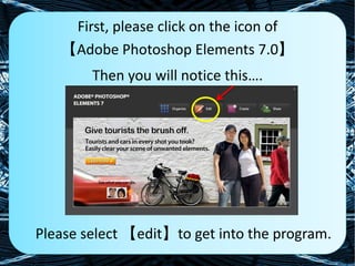 First, please click on the icon of  【Adobe Photoshop Elements 7.0】 Then you will notice this…. Please select 【edit】to get into the program. 