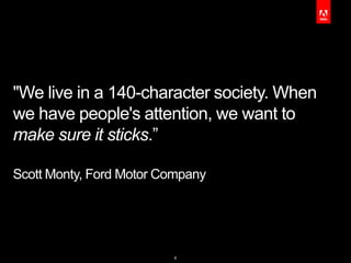 "We live in a 140-character society. When
we have people's attention, we want to
make sure it sticks.”

Scott Monty, Ford Motor Company




                         6
 
