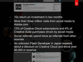 •   10x return on investment in two months
•   More than three million visits from social media to
    Adobe.com
•   13% of Creative Cloud subscriptions and 4% of
    Creative Suite purchases driven by social media
•   Social referrals spend twice as referrals from other
    sources
•   An unknown Flash Developer in Japan tweeted
    about a discount on Creative Cloud and drove over
    $5,000 in revenue


                            7
 