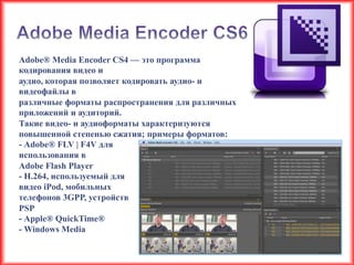 Adobe® Media Encoder CS4 — это программа
кодирования видео и
аудио, которая позволяет кодировать аудио- и
видеофайлы в
различные форматы распространения для различных
приложений и аудиторий.
Такие видео- и аудиоформаты характеризуются
повышенной степенью сжатия; примеры форматов:
- Adobe® FLV | F4V для
использования в
Adobe Flash Player
- H.264, используемый для
видео iPod, мобильных
телефонов 3GPP, устройств
PSP
- Apple® QuickTime®
- Windows Media
 