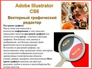 Растровая графика
Число точек или пикселей и
количество информации в этих пикселях
определяют качество растровой графики или
печати (от слова растр - точечная структура
графики). Чем больше этих данных в
изображении, тем больше занимает файл
физического места на компьютере.
В отличии от растровой графики, где
использовались лишь маленькие точки, векторная
для построения изображения использует
примитивные геометрические объекты
(линии, кривые, квадраты, многоугольники).Вект
орная графика идеальна для простых
рисунков, удобна в печати и масштабируема без
потери качества.
 