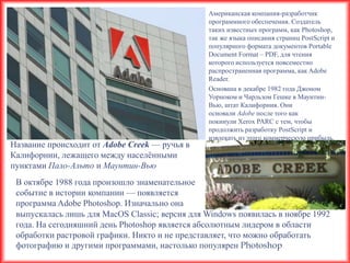 Американская компания-разработчик
                                                программного обеспечения. Создатель
                                                таких известных программ, как Photoshop,
                                                так же языка описания страниц PostScript и
                                                популярного формата документов Portable
                                                Document Format – PDF, для чтения
                                                которого используется повсеместно
                                                распространенная программа, как Adobe
                                                Reader.
                                                Основана в декабре 1982 года Джоном
                                                Уорноком и Чарльзом Гешке в Маунтин-
                                                Вью, штат Калифорния. Они
                                                основали Adobe после того как
                                                покинули Xerox PARC с тем, чтобы
                                                продолжить разработку PostScript и
                                                извлекать из этого коммерческую прибыль.
Название происходит от Adobe Creek — ручья в
Калифорнии, лежащего между населѐнными
пунктами Пало-Альто и Маунтин-Вью
 В октябре 1988 года произошло знаменательное
 событие в истории компании — появляется
 программа Adobe Photoshop. Изначально она
 выпускалась лишь для MacOS Classic; версия для Windows появилась в ноябре 1992
 года. На сегодняшний день Photoshop является абсолютным лидером в области
 обработки растровой графики. Никто и не представляет, что можно обработать
 фотографию и другими программами, настолько популярен Photoshop
 