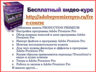 http://adobepremierepro.ru/fre
        e-course
 Установка пакета PRODUCTION PREMIUM
 Настройка программы Adobe Premiere Pro
 Обзор нужных панелей и окон программы Adobe
  Premiere Pro
 Импорт файлов в программу Adobe Premiere Pro
 Монтаж последовательности клипов
 Для чего нужны фильтры и эффекты в программе
  Adobe Premiere Pro
 Каким образом применяются переходы (Transition) к
  видео и аудио клипам
 Титры в Adobe Premiere Pro
 Работа со звуком в Adobe Premiere Pro
И многое другое…
 