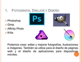 1. FOTOGRAFÍA, DIBUJOS Y DISEÑO
 Photoshop
 Gimp
 Affinity Photo
 Krita
Podemos crear, editar y mejorar fotografías, ilustraciones
e imágenes. También se utiliza para el diseño de páginas
web y el diseño de aplicaciones para dispositivos
móviles.
 