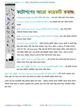Want more Updates  http://facebook.com/tanbir.ebooks
facebook /gmail/skype: - http://tanbircox.blogspot.com
[ (Decrease Brush Size/ব্রা঱ ঳াইজ তছাি কযন) -- দ্রুে ব্রা঱ ঳াইজ তছাি কযা৞ ফেফহৃে
] (Increase Brush Size/ ব্রা঱ ঳াইজ ফড় কযন) — ফড় অঞ্চররয জনে ব্রা঱ ঳াইজ রফফধেরন
ফেফহৃে
Shift + [ (Decrease Brush Softness/ব্রার঱য তকাভরো কভারনা) -- ২৫% করয ব্রার঱য
তকাভরো কভারনায তিরত্র ফেফহৃে
Shift + ] (Increase Brush Softness/ব্রার঱য তকাভরো ফাড়ারনা) —২৫% করয ব্রার঱য তকাভরো
ফাড়ারনায তিরত্র ফেফহৃে
1->0 (Tool Opacity)স্বিো িু র — আরভ ঳াধাযনে ব্রার঱য স্বিো ৫-১০% ফাড়াই ফা কভাই রকন্তু
রকছু তিরত্র অরনক তফর঱ স্বি কযায প্রর৞াজন ঩রড়। শুধু ১ তথরক ০ ঩মেন্ত ১০ রি অরেয তমরকান
একিা চা঩ রিন, এিা ১০%-১০০% ঩মেন্ত স্বি ঴রফ।আ঩রন আরযা রন৞ন্ত্রন চাইরর, প্রথভ অরেয ঩য
঩যই রিেী৞ অেরি চা঩ুন এফং আ঩রন ত঳ই অরেযই ঱েকযা স্বিো ঩ারফন। তমভন ৪ চা঩রর
঩ারফন ৪০% স্বিো, তমখারন ৪ এফং ৩ ঳ারথ ঳ারথ চা঩রর ঩ারফন ৪৩%।
Ctrl + Shift + N (New Layer)নেুন তর৞ায — এিা আ঩নায জনে ডা৞ারগফক্স রনর৞ আ঳রফ মা
ফেেভান তর৞ায উ঩য নেুন তর৞ায স্থা঩ন কযরফ।
Ctrl + Alt + Shift + N (New Layer No Dialog)ডা৞ারগফক্স঴ীন তর৞ায — এই িু ররি আ঩নায
জনে তকান ডা৞ারগ ফক্সরফ঴ীন নেুন তর৞ায তেযী কযরফ।
Ctrl + Alt + Shift + K (Show Keyboard Commands/রক-তফাডে কভান্ড তিখান) — মরি আ঩রন এগুররায তকান
কভান্ড বু রর মান অথফা অনে কভান্ড তচক কযরে চান ো঴রর এই কভান্ডরি ফেফ঴ায কযরে ঴রফ।
এখারন শুধু ভাত্র প্রর৞াজনী৞ রকছু কভারন্ডয উল্লরখ কযা আরছ । এছাড়া঑ কাজরক আরযা গরে঱ীর কযরে আরযা অরনক
঱িেকাি কভান্ড আরছ মা এডবান্স তররবররয জনে প্ররমাজে, আ঱া করয ফারক আরযা রকছু কভান্ড রনর৞ ঩যফেেীরে ঴ারজয
঴র৞ মারফা।
 