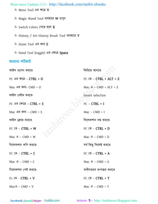 Want more Updates  http://facebook.com/tanbir.ebooks
facebook /gmail/skype: - http://tanbircox.blogspot.com
 Move Tool এয িরত্র V
 Magic Wand Tool ফেফ঴ারয W চা঩ুন
 Switch Colors ত঩রে ঴রর X
 History / Art History Brush Tool ফেফ঴ারয Y
 Zoom Tool এয জনে Z
 Hand Tool (toggle) এয তিরত্র Space
পাইর ঑র঩ন কযরে
PC এয িরত্র – CTRL + O
Mac এয জনে- CMD + O
পাইর ত঳ইব কযরে
PC এয তিরত্র – CTRL + S
Mac এয জনে – CMD + S
পাইর তিাজ কযরে
PC তে – CTRL + W
Mac এ – CMD + W
র঳ররক঱ান কর঩ কযরে
PC তে – CTRL + C
Mac এ – CMD + C
র঳ররক঱ান ত঩ষ্ট্ কযরে
Pc তে - CTRL + V
Macএ – CMD + V
রপরযর৞ আনরে
PC তে – CTRL + ALT + Z
Mac এ – CMD + ALT + Z
Invert selection
PC – CTRL + I
Mac – CMD + I
র঳ররক঱ান ফন্ধ কযরে
PC তে – CTRL + D
Mac এ – CMD + D
঳ফে রকছু র঳ররক্ট কযরে
PC তে – CTRL + A
Mac এ – CMD + A
স্বাধীনবারফ রু঩ান্তয কযরে
PC তে – CTRL + T
Mac এ – CMD + T
 