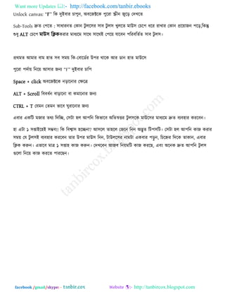 Want more Updates  http://facebook.com/tanbir.ebooks
facebook /gmail/skype: - http://tanbircox.blogspot.com
Unlock canvas: ‗F‘ রক িুইফায চা঩ুন, অফরজক্টরক ঩ুরযা স্ক্রীন জুরড় তিখরে
Sub-Tools দ্রুে ত঩রে : ঳াধাযনে তকান িু রর঳য ঳াফ িু র঳ খুররে ভাউ঳ তচর঩ ধরয যাখায তকান প্রর৞াজন ঩রড়,রকন্তু
শুধু ALT তচর঩ ভাউ঳ রিককযায ভাধেরভ ঳ারথ ঳ারথই ত঩র৞ মারফন ঩রযফরেেে ঳াফ িু র঳।
প্রথভে আভায ফাভ ঴াে ঳ফ ঳ভ৞ রক-তফারডেয উ঩য থারক আয ডান ঴াে ভাউর঳
঩ুরযা ঩িো৞ রনর৞ আ঳ায জনে ‗F‘ িুইফায চার঩
Space + click অফরজক্টরক নড়ারনায তিরত্র
ALT + Scroll রফফধেন ফাড়ারনা ফা কভারনায জনে
CTRL + T তমভন তেভন বারফ ঘুযারনায জনে
এফায একরি ভজায েথে রিরি, ত঳িা ঴র আ঩রন রকবারফ অরেস্বত্তয িু র঳রক ভাউর঳য ভাধেরভ দ্রুে ফেফ঴ায কযরফন।
঴া এিা ১ ঳প্তাইর঴ই ঳ম্ভফ!! রক রফশ্বা঳ ঴রিনা? আ঳রর ো঴রর তজরন রনন অদ্ভুে রি঩঳রি। ত঳িা ঴র আ঩রন কাজ কযায
঳ভ৞ তম িু র঳ই ফেফ঴ায কযরফন োয উ঩য ভাউ঳ রনন, িাউরর঳য নাভিা একফায ঩ড়ু ন, রচরেয রিরক োকান, এফায
রিক করুন। এবারফ ভাত্র ১ ঳প্তা঴ কাজ করুন। তিখরফন আজফ রন৞ভরি কাজ কযরছ, এফং অরনক দ্রুে আ঩রন িু র঳
গুররা রনর৞ কাজ কযরে ঩াযরছন।
 