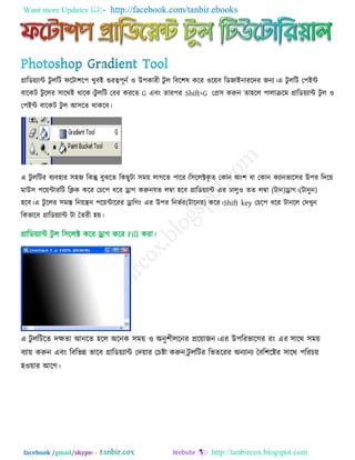 Want more Updates  http://facebook.com/tanbir.ebooks
facebook /gmail/skype: - http://tanbircox.blogspot.com
গ্রারড৞োন্ট িু ররি পরিা঱র঩ খুফই গুযত্ব঩ূনে ঑ উ঩কাযী িু র রফর঱ল করয ঑র৞ফ রডজাইনাযরিয জনে।এ িু ররি ত঩ইন্ট
ফারকি িু ররয ঳ারথই থারক।িু ররি তফয কযরে G এফং োয঩য Shift+G তপ্র঳ করুন ো঴রর ঩ারাক্ররভ গ্রারড৞োন্ট িু র ঑
ত঩ইন্ট ফারকি িু র আ঳রে থাকরফ।
এ িু ররিয ফেফ঴ায ঳঴জ রকন্তু ফুঝরে রকছুিা ঳ভ৞ রাগরে ঩ারয।র঳ররক্টকৃ ে তকান অং঱ ফা তকান কোনবার঳য উ঩য রির৞
ভাউ঳ ঩র৞ন্টাযরি রিক করয তচর঩ ধরয ড্র্াগ করুন )িানুন(।ড্র্াগ)িান(মে রতা ঴রফ গ্রারড৞োন্ট এয গ্রারু঑ েে রতা
঴রফ।এ িু ররয ঳ভস্ত রন৞ন্ত্রন ঩র৞ন্টারযয ড্র্ারগং )িারনয(এয উ঩য রনবেয করয।Shift key তচর঩ ধরয িানরর তিখুন
রকবারফ গ্রারড৞োন্ট িা তেযী ঴৞।
গ্রারড৞োন্ট িু র র঳ররক্ট করয ড্র্াগ করয Fill কযা।
এ িু ররিরে িিো আনরে ঴রর অরনক ঳ভ৞ ঑ অনু঱ীররনয প্রর৞াজন।এয উ঩রযবারগয যং এয ঳ারথ ঳ভ৞
ফো৞ করুন এফং রফরবন্ন বারফ গ্রারড৞োন্ট তি৞ায তচষ্ট্া করুন,িু ররিয রবেরযয অনোনে তফর঱রষ্ট্য ঳ারথ ঩রযচ৞
঴঑৞ায আরগ।
 