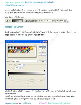 Want more Updates  http://facebook.com/tanbir.ebooks
facebook /gmail/skype: - http://tanbircox.blogspot.com
গ্রারড৞োন্ট িু র অ঩঱ন ফায
এ অ঩঱ন ফাযরি )খন্ড(গ্রারড৞োন্টরক ঩রযফেেন কযায ভে অরনক তফর঱ষ্ট্ে ফ঴ন করয।গ্রারড৞োন্ট িু ররি র঳ররক্ট কযররই উ঩রয
Preset(=঩ূরফেই রিক করয যাখা মন্ত্ররি রকবারফ কাজ কযরফ (঳঴ আইকন গুররা তিখারফ।
এখারন ইিাভে তফর঱ষ্ট্ে রিক কযরে ঩া
তযন।
উ঩রযই ফরররছ তম গ্রারড৞োন্ট ঩রযফেেনরমাগে।গ্রারড৞োন্ট এরডিরয ইিাভে তফর঱ষ্ট্ে রিক করয তি৞া মা৞।গ্রারড৞োন্ট িু র অ঩঱ন ফারয
অফরস্থে গ্রারড৞োন্ট িু র আইকনরিয ডারন ড্র্঩ডাউন রররে রিক করুন।
এই এরডিযরি পরিা঱র঩য রফল্ট ইন Preset এয ররে ঳঴ ঴ারজয করয ঑ প্ররেরি Preset এয রফস্তারযে ররে আর঳।এই Preset
গুররা ঩রযফেেনরমাগে।
প্রথভ িুরি রপল্ড আ঩নারক গ্রারড৞োন্ট এয নাভ এফং ধযন ঩রযফেেরনয ঳ুরমাগ তি৞।২ ধযরনয গ্রারড৞োন্ট আরছ Solid ঑ Noise.
঩যফেেী রপল্ডরি িুরি যং এয রভরনস্থর ভ঳ৃন কযরে ঩ারয।এরি ফেফ঴ায করয তিখুন রক ঘরি।
 