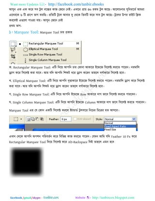 Want more Updates  http://facebook.com/tanbir.ebooks
facebook /gmail/skype: - http://tanbircox.blogspot.com
আ঳ুন এক এক করয ঳ফ িু র ফরক্সয কাজ তজরন তনই। এখারন প্রা৞ ৩০ যকভ িু র আরছ। আররাচনায ঳ুরফধারেে আভযা
এরিযরক ৬ রি গ্রুর঩ বাগ কযরছ। প্ররেরি িু রর আফায িু তথরক রেনরি করয ঳াফ িু র আরছ। িু ররয উ঩য যাইি রিক
কযররই এগুররা ঩া঑৞া মা৞। আ঳ুন তজরন তনই
প্রথভ বাগ-
Marquee Tool চায প্রকায
ক. Rectangular Marquee Tool: এরি রির৞ আ঩রন চায তকানা আকারয ইরভরজ র঳ররক্ট কযরে ঩ারযন। নযভারর
ড্র্োগ করয র঳ররক্ট কযা মারফ। আয মরি আ঩রন র঱পি ধরয ড্র্োগ করযন ো঴রর ফগোকারয র঳ররক্ট ঴রফ।
খ. Elliptical Marquee Tool: এরি রির৞ আ঩রন ফৃত্তাকারয ইরভরজ র঳ররক্ট কযরে ঩ারযন। নযভারর ড্র্োগ করয র঳ররক্ট
কযা মারফ। আয মরি আ঩রন র঱পি ধরয ড্র্োগ করযন ো঴রর ফগোকারয র঳ররক্ট ঴রফ।
গ. Single Row Marquee Tool: এরি রির৞ আ঩রন ইরভরজ Row আকারয িাগ বারফ র঳ররক্ট কযরে ঩াযরফন।
ঘ. Single Column Marquee Tool: এরি রির৞ আ঩রন ইরভরজ Column আকারয িাগ বারফ র঳ররক্ট কযরে ঩াযরফন।
Marquee Tool এয তম তকান একরি র঳ররক্ট কযরর ষ্ট্োন্ডাডে িু রফারয রনরচয রচরত্রয ভে আ঳রফ।
এখান তথরক আ঩রন অ঩঱ন ঩রযফেেন করয রফরবন্ন কাজ কযরে ঩ারযন। তমভন আরভ মরি Feather 10 Px করয
Rectangular Marquee Tool রির৞ র঳ররক্ট করয Alt+Backspace রিই ো঴রর এভন ঴রফ
 