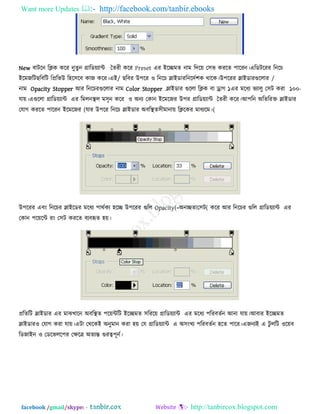 Want more Updates  http://facebook.com/tanbir.ebooks
facebook /gmail/skype: - http://tanbircox.blogspot.com
New ফািরন রিক করয নুেুন গ্রারড৞োন্ট তেযী করয Preset এয ইরিভে নাভ রির৞ ত঳ব কযরে ঩ারযন।এরডিরযয রনরচ
ইরভজরি /ছরফরি রপ্ররবউ র঴র঳রফ কাজ করয।এই ছরফয উ঩রয ঑ রনরচ স্লাইডায /রনরিে঱ক থারক।উ঩রযয স্লাইডাযগুররায
নাভ Opacity Stopper আয রনরচযগুররায নাভ Color Stopper .স্লাইডায গুররা রিক ফা ড্র্াগ ১ -১০০এয ভরধে বোরু ত঳ি কযা
মা৞।এগুররা গ্রারড৞োন্ট এয রভরনস্থর ভ঳ৃন করয ঑ অনে তকান ইরভরজয উ঩য গ্রারড৞োন্ট তেযী করয।আ঩রন অরেরযক্ত স্লাইডায
তমাগ কযরে ঩ারযন ইরভরজয (মায উ঩রয রনরচ স্লাইডায অফরস্থে (঳ীভানা৞ রিরকয ভাধেরভ।
উ঩রযয এফং রনরচয স্লাইরডয ভরধে ঩াথেকে ঴রি উ঩রযয গুরর Opacity(=অনিো (ত঳ি করয আয রনরচয গুরর গ্রারড৞োন্ট এয
তকান ঩র৞রন্ট যং ত঳ি কযরে ফেফহৃে ঴৞।
প্ররেরি স্লাইডায এয ভাঝখারন অফরস্থে ঩র৞ন্টরি ইরিভে ঳রযর৞ গ্রারড৞োন্ট এয ভরধে ঩রযফেেন আনা মা৞।আফায ইরিভে
স্লাইডায঑ তমাগ কযা মা৞।এিা তথরকই অনুভান কযা ঴৞ তম গ্রারড৞োন্ট এ অ঳ংখে ঩রযফেেন ঴রে ঩ারয।এজনেই এ িু ররি ঑র৞ফ
রডজাইন ঑ তডরবরর঩য তিরত্র অেেন্ত গুযত্ব঩ূনে।
 