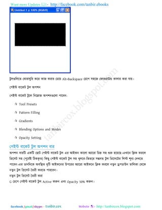 Want more Updates  http://facebook.com/tanbir.ebooks
facebook /gmail/skype: - http://tanbircox.blogspot.com
িু রগুরররে তঘাযাঘুরয করয কাজ কযায তচর৞ Alt+Backspace তচর঩ ঳঴রজ তপাযগ্রাউন্ড কারায কযা মা৞।
ত঩ইন্ট ফারকি িু র অ঩঱ন
ত঩ইন্ট ফারকি িু রর রনরনাক্ত অ঩঱নগুররা ঩ারফন-
 Tool Presets
 Pattern Filling
 Gradients
 Blending Options and Modes
 Opacity Setting
ত঩ইন্ট ফারকি িু র অ঩঱ন ফায
অ঩঱ন ফাযরি একরি তছাি ত঩ইন্ট ফারকি িু র এয আইকন কাররা অোরযা রচে ঳঴ শুরু ঴র৞রছ।এখারন রিক কযরর
রপ্রর঳ি ঳঴ (঩ূরফেই রিককৃ ে) রকছু ত঩ইন্ট ফারকি িু র ঳঴ খুররফ।রবেরয ঳ম্ভফে িু র রপ্রর঳রিয ররে ঱ূনে তিখরে
঩ারফন।এয ডানরিরক অফরস্থে িুরি আইকরনয উ঩রযয অোরযা আইকরন রিক কযরর নেুন ড্র্঩ডাউন োররকা তথরক
নেুন িু র রপ্রর঳ি তেযী কযরে ঩াযরফন।
নেুন িু র রপ্রর঳ি তেযী কযা
G তচর঩ ত঩ইন্ট ফারকি িু র Active করুন এফং Opacity 50% করুন।
 