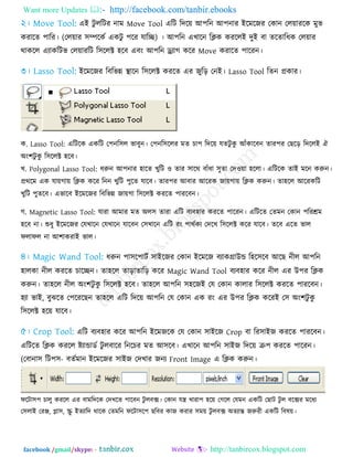 Want more Updates  http://facebook.com/tanbir.ebooks
facebook /gmail/skype: - http://tanbircox.blogspot.com
এই িু ররিয নাভ Move Tool এরি রির৞ আ঩রন আ঩নায ইরভরজয তকান তর৞াযরক ভুব
কযারে ঩ারয। (তর৞ায ঳ম্পরকে একিু ঩রয মারি) । আ঩রন এখারন রিক কযররই িুই ফা েরোরধক তর৞ায
থাকরর এোকরিব তর৞াযরি র঳ররক্ট ঴রফ এফং আ঩রন ড্র্োগ করয Move কযারে ঩ারযন।
ইরভরজয রফরবন্ন স্থারন র঳ররক্ট কযরে এয জুরড় তনই। Lasso Tool রেন প্রকায।
ক. Lasso Tool: এরিরক একরি ত঩নর঳র বাফুন। ত঩নর঳ররয ভে চা঩ রির৞ মেিু কু আঁকারফন োয঩য তছরড় রিররই ঐ
অং঱িু কু র঳ররক্ট ঴রফ।
খ. Polygonal Lasso Tool: ধরুন আ঩নায ঴ারে খুরি ঑ োয ঳ারথ ফাঁধা ঳ুো তি঑৞া ঴ররা। এরিরক োই ভরন করুন।
প্রথরভ এক মা৞গা৞ রিক করয রনন খুরি ঩ুরে মারফ। োয঩য আফায আরযক জা৞গা৞ রিক করুন। ো঴রর আরযকরি
খুরি ঩ুেরফ। এবারফ ইরভরজয রফরবন্ন জা৞গা র঳ররক্ট কযরে ঩াযরফন।
গ. Magnetic Lasso Tool: মাযা আভায ভে অর঳ োযা এরি ফেফ঴ায কযরে ঩ারযন। এরিরে তেভন তকান ঩রযশ্রভ
঴রফ না। শুধু ইরভরজয তমখারন তমখারন মারফন ত঳খারন এরি যং ঩াথেকে তিরখ র঳ররক্ট করয মারফ। েরফ এরে বার
পরাপর না আ঱াকযাই বার।
ধরুন ঩া঳র঩ািে ঳াইরজয তকান ইরভরজ ফোকগ্রাউন্ড র঴র঳রফ আরছ নীর আ঩রন
঴ারকা নীর কযরে চারিন। ো঴রর োড়াোরড় করয Magic Wand Tool ফেফ঴ায করয নীর এয উ঩য রিক
করুন। ো঴রর নীর অং঱িু কু র঳ররক্ট ঴রফ। ো঴রর আ঩রন ঳঴রজই তম তকান কারায র঳ররক্ট কযরে ঩াযরফন।
঴ো বাই, ফুঝরে ত঩রযরছন ো঴রর এরি রির৞ আ঩রন তম তকান এক যং এয উ঩য রিক করযই ত঳ অং঱িু কু
র঳ররক্ট ঴র৞ মারফ।
এরি ফেফ঴ায করয আ঩রন ইরভজরক তম তকান ঳াইরজ Crop ফা রয঳াইজ কযরে ঩াযরফন।
এরিরে রিক কযরর ষ্ট্োন্ডাডে িু রফারয রনরচয ভে আ঳রফ। এখারন আ঩রন ঳াইজ রির৞ ক্র঩ কযরে ঩ারযন।
(তফানা঳ রি঩঳- ফেেভান ইরভরজয ঳াইজ তিখায জনে Front Image এ রিক করুন।
পরিা঳঩ চারু কযরর এয ফাভরিরক তিখরে ঩ারফন িু রফক্স। তকান মন্ত্র খাযা঩ ঴র৞ তগরর তমভন একরি তছাি িু র ফরক্সয ভরধে
ত঳রাই তযঞ্জ, প্লা঳, স্ক্রু ইেোরি থারক তেভরন পরিা঳র঩ ছরফয কাজ কযায ঳ভ৞ িু রফক্স অেোন্ত জরুযী একরি রফল৞।
 