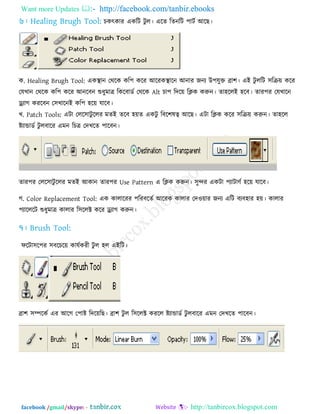 Want more Updates  http://facebook.com/tanbir.ebooks
facebook /gmail/skype: - http://tanbircox.blogspot.com
চকৎকায একরি িু র। এরে রেনরি ঩ািে আরছ।
ক. Healing Brugh Tool: একস্থান তথরক কর঩ করয আরযকস্থারন আনায জনে উ঩মুক্ত ব্রা঱। এই িু ররি ঳রক্র৞ করয
তমখান তথরক কর঩ করয আনরফন শুধুভাত্র রকরফাডে তথরক Alt চা঩ রির৞ রিক করুন। ো঴ররই ঴রফ। োয঩য তমখারন
ড্র্োগ কযরফন ত঳খারনই কর঩ ঴র৞ মারফ।
খ. Patch Tools: এিা তরর঳ািু ররয ভেই েরফ ঴৞ে একিু রফর঱লত্ব আরছ। এিা রিক করয ঳রক্র৞ করুন। ো঴রর
ষ্ট্োন্ডাডে িু রফারয এভন রচত্র তিখরে ঩ারফন।
োয঩য তরর঳ািু ররয ভেই আকান োয঩য Use Pattern এ রিক করুন। ঳ুন্দয একিা ঩োিার্ে ঴র৞ মারফ।
গ. Color Replacement Tool: এক কারারযয ঩রযফরেে আরযক কারায তি঑৞ায জনে এরি ফেফ঴ায ঴৞। কারায
঩োরররি শুধুভাত্র কারায র঳ররক্ট করয ড্র্োগ করুন।
পরিা঳র঩য ঳ফরচর৞ কামেকযী িু র ঴র এইরি।
ব্রা঱ ঳ম্পরকে এয আরগ ত঩াষ্ট্ রির৞রছ। ব্রা঱ িু র র঳ররক্ট কযরর ষ্ট্োন্ডাডে িু রফারয এভন তিখরে ঩ারফন।
 