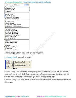 Want more Updates  http://facebook.com/tanbir.ebooks
facebook /gmail/skype: - http://tanbircox.blogspot.com
এখানকায ব্রা঱ িু রর িুইরি িু র আরছ। একরি ব্রা঱ আরযকরি ত঩নর঳র।
এখারন িুরি িু র আরছ।
ক. Clone Stamp Tool: এরিয ফেফ঴ায Healing Brugh Tool এয ভেই। একস্থান তথরক কর঩ করয আরযকস্থারন
আনায জনে উ঩মুক্ত ব্রা঱। এই িু ররি ঳রক্র৞ করয তমখান তথরক কর঩ করয আনরফন শুধুভাত্র রকরফাডে তথরক Alt চা঩
রির৞ রিক করুন। ো঴ররই ঴রফ। োয঩য তমখারন ড্র্োগ কযরফন ত঳খারনই কর঩ ঴র৞ মারফ।
খ. Pattern Stamp Tool: ঩োিানে ঳ম্পরকে এয আরগ আররাচনা ঴র৞রছ। োয঩য঑ ফররছ রফরবন্ন ঩োিানে তি঑৞ায জনে
এরিয ফেফ঴ায।
 