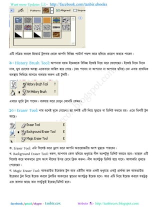 Want more Updates  http://facebook.com/tanbir.ebooks
facebook /gmail/skype: - http://tanbircox.blogspot.com
এরি ঳রক্র৞ কযরর ষ্ট্োন্ডাডে িু রফায তথরক আ঩রন রফরবন্ন ঩োিানে ঩ছন্দ করয ছরফরে প্রর৞াগ কযরে ঩ারযন।
আ঩নাযা ঴৞ে ইরভজরক রফরবন্ন ইরপক্ট রির৞ বরয তপরররছন। ইরপক্ট রিরে রিরে
নাক, ভুখ তচারখয অফস্থা এরকফারয কার঴র ঴র৞ তগরছ। (ব৞ ঩ারফন না আ঩নায না আ঩নায ছরফয) তো এফায প্রাথরভক
অফস্থা৞ রপরযর৞ আনরে ফেফ঴ায করুন এই িু ররি।
এখারন িুরিা িু র ঩ারফন। ফেফ঴ায করয তিখুন তকানরি তকভন।
নাভ শুরনই ফুরঝ তগরছন!! ঴ো ভ঱াই এরি রির৞ ভুছরে ফা রডররি কযরে ঴৞। এরে রেনরি িু র
আরছ।
ক. Eraser Tool: এিা র঳ররক্ট করয ড্র্োগ করয আ঩রন অপ্রর৞াজনী৞ অং঱ ভুছরে ঩াযরফন।
খ. Background Eraser Tool: ধরুন, আ঩নায তকান ছরফরে শুধুভাত্র নীর অং঱িু কু রডররি কযরে ঴রফ। ো঴রর এরি
র঳ররক্ট করয ভাঝখারন প্লা঳ অং঱ নীররয উ঩য তযরখ রিক করুন। নীর অং঱িু কু রডররি ঴র৞ মারফ। আ঱াকরয ফুঝরে
ত঩রযরছন।
গ. Magic Eraser Tool: ফোকগ্রাউন্ড ইরযজায িু র আয এইরিয কাজ একই শুধুভাত্র একিু প্রাথেকে ঴র ফোকগ্রাউন্ড
ইরযজায িু র রির৞ ইরযজ কযরর িু ররিয আকারযয স্থারনয অং঱িু কু ইরযজ ঴রফ। আয এরি রির৞ ইরযজ কযরর মেিু কু
এক কারায আরছ োয ঳ফিু কু ই ইরযজ/রডররি ঴রফ।
 