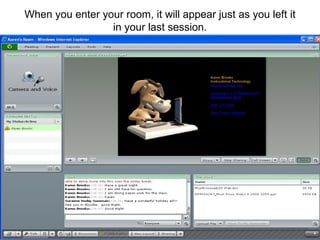 When you enter your room, it will appear just as you left it in your last session. 
