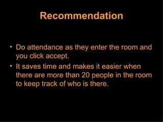 Recommendation Do attendance as they enter the room and you click accept.  It saves time and makes it easier when there are more than 20 people in the room to keep track of who is there.  
