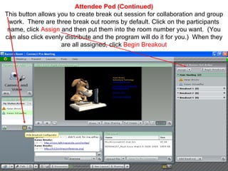 Attendee Pod (Continued) This button allows you to create break out session for collaboration and group work.  There are three break out rooms by default. Click on the participants name, click  Assign  and then put them into the room number you want.  (You can also click evenly distribute and the program will do it for you.)  When they are all assigned, click  Begin Breakout 