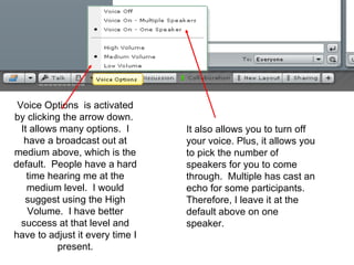 Voice Options  is activated by clicking the arrow down.  It allows many options.  I have a broadcast out at medium above, which is the default.  People have a hard time hearing me at the medium level.  I would suggest using the High Volume.  I have better success at that level and have to adjust it every time I present. It also allows you to turn off your voice. Plus, it allows you to pick the number of speakers for you to come through.  Multiple has cast an echo for some participants.  Therefore, I leave it at the default above on one speaker. 