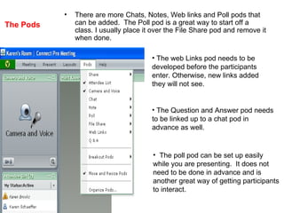 The Pods There are more Chats, Notes, Web links and Poll pods that can be added.  The Poll pod is a great way to start off a class. I usually place it over the File Share pod and remove it when done. The web Links pod needs to be  developed before the participants  enter. Otherwise, new links added  they will not see. The Question and Answer pod needs to be linked up to a chat pod in  advance as well. The poll pod can be set up easily while you are presenting.  It does not  need to be done in advance and is  another great way of getting participants  to interact. 