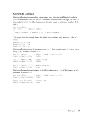 Casting to Boolean
Casting to Boolean from any of the numeric data types (uint, int, and Number) results in
false if the numeric value is 0, and true otherwise. For the Number data type, the value NaN
also results in false. The following example shows the results of casting the numbers -1, 0,
and 1:
var myNum:Number;
for (myNum = -1; myNum<2; myNum++)
{
trace("Boolean(" + myNum +") is " + Boolean(myNum));
}

The output from the example shows that, of the three numbers, only 0 returns a value of
false:
Boolean(-1) is true
Boolean(0) is false
Boolean(1) is true

Casting to Boolean from a String value returns false if the string is either null or an empty
string (""). Otherwise, it returns true.
var str1:String;
trace(Boolean(str1));

// Uninitialized string is null.
// false

var str2:String = "";
trace(Boolean(str2));

// empty string
// false

var str3:String = " "; // white space only
trace(Boolean(str3)); // true

Casting to Boolean from an instance of the Object class returns false if the instance is null;
otherwise, it returns true:
var myObj:Object;
// Uninitialized object is null.
trace(Boolean(myObj)); // false
myObj = new Object(); // instantiate
trace(Boolean(myObj)); // true

Data types

101

 