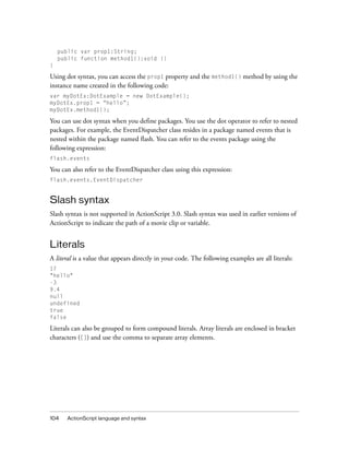 public var prop1:String;
public function method1():void {}
}

Using dot syntax, you can access the prop1 property and the method1() method by using the
instance name created in the following code:
var myDotEx:DotExample = new DotExample();
myDotEx.prop1 = “hello”;
myDotEx.method1();

You can use dot syntax when you define packages. You use the dot operator to refer to nested
packages. For example, the EventDispatcher class resides in a package named events that is
nested within the package named flash. You can refer to the events package using the
following expression:
flash.events

You can also refer to the EventDispatcher class using this expression:
flash.events.EventDispatcher

Slash syntax
Slash syntax is not supported in ActionScript 3.0. Slash syntax was used in earlier versions of
ActionScript to indicate the path of a movie clip or variable.

Literals
A literal is a value that appears directly in your code. The following examples are all literals:
17
"hello"
-3
9.4
null
undefined
true
false

Literals can also be grouped to form compound literals. Array literals are enclosed in bracket
characters ([]) and use the comma to separate array elements.

104

ActionScript language and syntax

 