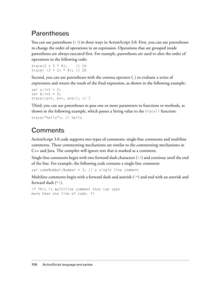 Parentheses
You can use parentheses (()) in three ways in ActionScript 3.0. First, you can use parentheses
to change the order of operations in an expression. Operations that are grouped inside
parentheses are always executed first. For example, parentheses are used to alter the order of
operations in the following code:
trace(2 + 3 * 4);
// 14
trace( (2 + 3) * 4); // 20

Second, you can use parentheses with the comma operator (,) to evaluate a series of
expressions and return the result of the final expression, as shown in the following example:
var a:int = 2;
var b:int = 3;
trace((a++, b++, a+b)); // 7

Third, you can use parentheses to pass one or more parameters to functions or methods, as
shown in the following example, which passes a String value to the trace() function:
trace("hello"); // hello

Comments
ActionScript 3.0 code supports two types of comments: single-line comments and multiline
comments. These commenting mechanisms are similar to the commenting mechanisms in
C++ and Java. The compiler will ignore text that is marked as a comment.
Single-line comments begin with two forward slash characters (//) and continue until the end
of the line. For example, the following code contains a single-line comment:
var someNumber:Number = 3; // a single line comment

Multiline comments begin with a forward slash and asterisk (/*) and end with an asterisk and
forward slash (*/).
/* This is multiline comment that can span
more than one line of code. */

106

ActionScript language and syntax

 